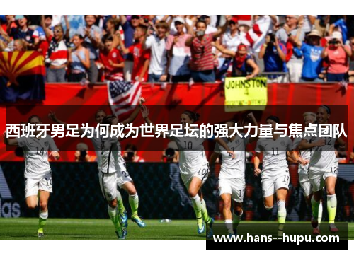 西班牙男足为何成为世界足坛的强大力量与焦点团队