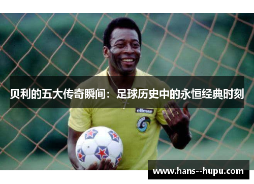 贝利的五大传奇瞬间：足球历史中的永恒经典时刻