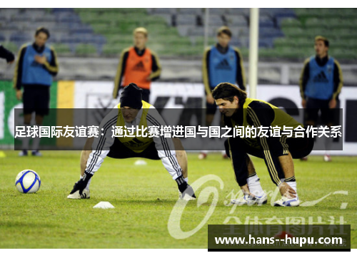 足球国际友谊赛：通过比赛增进国与国之间的友谊与合作关系