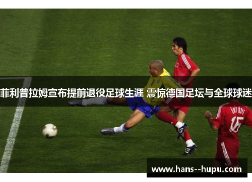 菲利普拉姆宣布提前退役足球生涯 震惊德国足坛与全球球迷 菲利普拉姆宣布提前退役足球生涯 震惊德国足坛与全球球迷