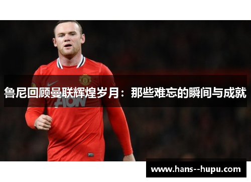 鲁尼回顾曼联辉煌岁月：那些难忘的瞬间与成就